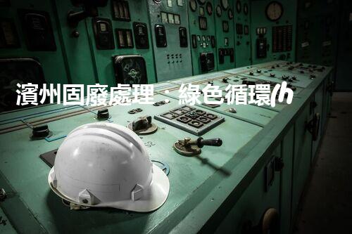 濱州固廢處理：綠色循環(huán)，筑夢生態(tài)濱州